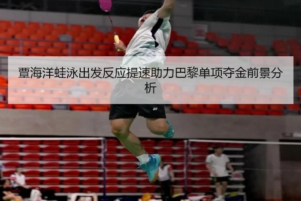 覃海洋蛙泳出发反应提速助力巴黎单项夺金前景分析