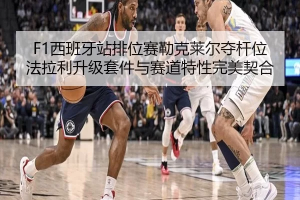 F1西班牙站排位赛勒克莱尔夺杆位 法拉利升级套件与赛道特性完美契合